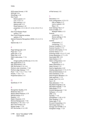 Page 207Index
Xerox
® DocuMate® 4799
User’s Guide I-199 OCR output format, 6-100
OCR tab,6-94
OmniPage,4-20
One Touch
Button panel,6-31
icon, 6-30, 6-31
New settings,6-32
Options tab,6-33
Panel features,6-30
properties, 6-32, 6-48, 6-51, 6-56, 6-59, 6-75, 6-
90
One Touch Button Panel
names,6-29
One Touch Properties window
options,6-36
Optical Character Recognition (OCR), 6-34, 6-47, 6-
90
Options tab,6-33
P
Page Settings tab,6-38
Page size, 7-127
paper jam, 9-162
Paper size,6-38
Patch code action, 7-134
PDF...