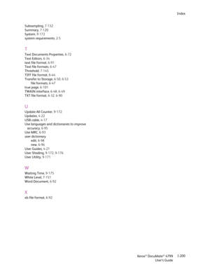 Page 208Xerox® DocuMate® 4799
User’s GuideI-200 Index
Subsampling,7-132
Summary,7-120
System, 9-172
system requirements,2-5
T
Text Documents Properties,6-72
Text Editors,6-34
text file format,6-91
Text file formats,6-47
Threshold, 7-145
TIFF file format,6-44
Transfer to Storage, 6-50, 6-53
file formats,6-47
true page, 6-101
TWAIN interface, 6-48, 6-49
TXT file format, 6-32, 6-90
U
Update All Counter, 9-172
Updates,4-22
USB cable,4-17
Use languages and dictionaries to improve 
accuracy,6-95
Use MRC,6-93
user...