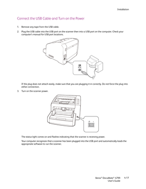 Page 25Installation
Xerox
® DocuMate® 4799
User’s Guide4-17
Connect the USB Cable and Turn on the Power
1. Remove any tape from the USB cable.
2. Plug the USB cable into the USB port on the scanner then into a USB port on the computer. Check your 
computer’s manual for USB port locations.
If the plug does not attach easily, make sure that you are plugging it in correctly. Do not force the plug into 
either connection.
3. Turn on the scanner power.
The status light comes on and flashes indicating that the...