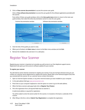 Page 30Installation
Xerox
® DocuMate® 4799
User’s Guide 4-22 2. Click on View scanner documentation to access the scanner user guide.
Click on View software documentation to access the user guides for the software applications provided with 
the scanner.
From either of these user guide windows, click on the User guide menu button to return to the main user 
guide window, then select the other documentation section to view the user guides.
3. Click the links of the guides you want to view. 
4. When you’re...