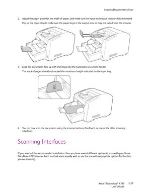 Page 35Loading Documents to Scan
Xerox
® DocuMate® 4799
User’s Guide5-27 2. Adjust the paper guide for the width of paper, and make sure the input and output trays are fully extended.
Flip up the paper stop to make sure the paper stays in the output area as they are exited from the scanner.
3. Load the documents fa ce up with their tops into the Automatic Document Feeder.
The stack of pages should not exceed the maximum height indicated on the input tray.
4. You can now scan the documents using the scanner...