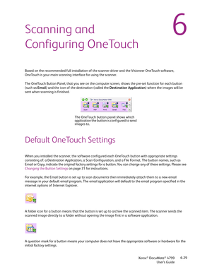 Page 37Xerox® DocuMate® 4799
User’s Guide6-29
6Scanning and 
Configuring OneTouch
Based on the recommended full installation of the scanner driver and the Visioneer OneTouch software, 
OneTouch is your main scanning interface for using the scanner. 
The OneTouch Button Panel, that you see on the computer screen, shows the pre-set function for each button 
(such as Email) and the icon of the destination (called the Destination Application) where the images will be 
sent when scanning is finished.
Default...