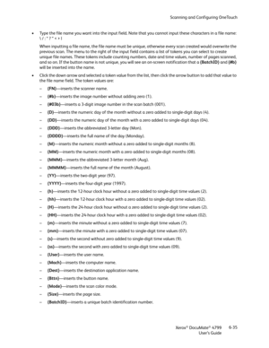 Page 43Scanning and Configuring OneTouch
Xerox
® DocuMate® 4799
User’s Guide6-35 • Type the file name you want into the input field. Note that you cannot input these characters in a file name: 
 / : * ? “ < > |
When inputting a file name, the file name must be unique, otherwise every scan created would overwrite the 
previous scan. The menu to the right of the input field contains a list of tokens you can select to create 
unique file names. These tokens include counting numbers, date and time values, number of...