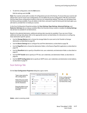 Page 45Scanning and Configuring OneTouch
Xerox
® DocuMate® 4799
User’s Guide6-37 • To edit the configuration, click the Edit button.
Edit the settings and click OK.
Note: Your scanner comes with a number of configurations pre-set at the factory. To ensure that your scanner will 
always have a set of correct scan configurations, do not delete the pre-set configurations. We also recommend 
that you keep those configurations locked so they are not inadvertently deleted. That way, you will always have 
the...