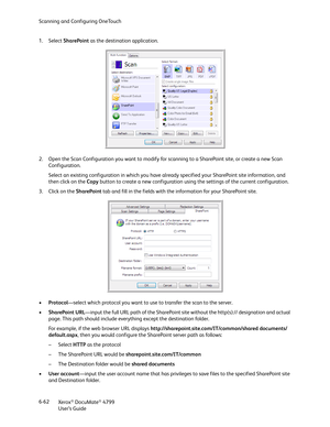 Page 70Scanning and Configuring OneTouch
Xerox
® DocuMate® 4799
User’s Guide 6-62 1. Select SharePoint as the destination application.
2. Open the Scan Configuration you want to modify for scanning to a SharePoint site, or create a new Scan 
Configuration.
Select an existing configuration in which you have already specified your SharePoint site information, and 
then click on the Copy button to create a new configuration using the settings of the current configuration. 
3. Click on the SharePoint tab and fill...