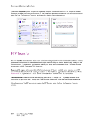 Page 72Scanning and Configuring OneTouch
Xerox
® DocuMate® 4799
User’s Guide 6-64 Click on the Properties button to open the Log Viewer from the SharePoint OneTouch Link Properties window. 
There are no global configuration properties for the SharePoint destination application, all configuration is done 
using the Scan Configuration Properties window as described in the previous section.
FTP Transfer
The FTP Transfer destination link allows scans to be sent directly to an FTP server from OneTouch. Please...