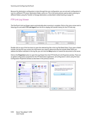 Page 74Scanning and Configuring OneTouch
Xerox
® DocuMate® 4799
User’s Guide 6-66 Because the destination configuration is done through the scan configuration, you can set each configuration to 
scan to a different FTP server, destination folder, and so on. This is the same process used as when scanning to 
different folders using the Transfer to Storage destination, as described in detail starting on page 53.
FTP Link Log Viewer
The OneTouch Link Log Viewer opens automatically when scanning is complete. Click...