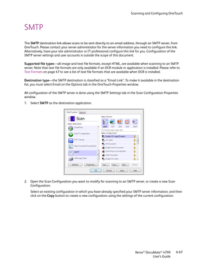 Page 75Scanning and Configuring OneTouch
Xerox
® DocuMate® 4799
User’s Guide6-67
SMTP 
The SMTP destination link allows scans to be sent directly to an email address, through an SMTP server, from 
OneTouch. Please contact your server administrator for the server information you need to configure this link. 
Alternatively, have your site administrator or IT professional configure this link for you. Configuration of the 
SMTP server settings and user accounts is outside the scope of this document.
Supported file...