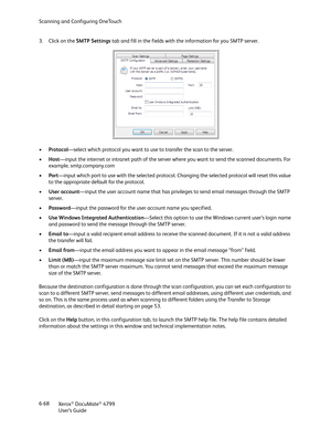 Page 76Scanning and Configuring OneTouch
Xerox
® DocuMate® 4799
User’s Guide 6-68 3. Click on the SMTP Settings tab and fill in the fields with the information for you SMTP server.
•Protocol—select which protocol you want to use to transfer the scan to the server.
•Host—input the internet or intranet path of the server where you want to send the scanned documents. For 
example, smtp.company.com
•Port—input which port to use with the selected protocol. Changing the selected protocol will reset this value 
to the...