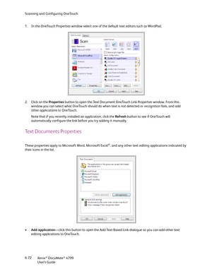 Page 80Scanning and Configuring OneTouch
Xerox
® DocuMate® 4799
User’s Guide 6-72 1. In the OneTouch Properties window select one of the default text editors such as WordPad.
2. Click on the Properties button to open the Text Document OneTouch Link Properties window. From this 
window you can select what OneTouch should do when text is not detected or recognition fails, and add 
other applications to OneTouch.
Note that if you recently installed an application, click the Refresh button to see if OneTouch will...