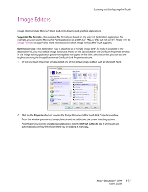 Page 85Scanning and Configuring OneTouch
Xerox
® DocuMate® 4799
User’s Guide6-77
Image Editors
Image editors include Microsoft Paint and other drawing and graphics applications. 
Supported file formats—the available file formats are based on the selected destination application. For 
example, you can scan to Microsoft’s Paint application as a BMP, GIF, PNG, or JPG, but not as TIFF. Please refer to 
Image Formats on page 44 for more information on which image formats OneTouch supports.
Destination type—this...