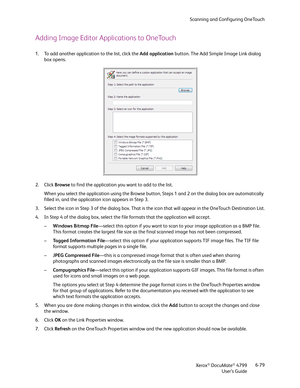 Page 87Scanning and Configuring OneTouch
Xerox
® DocuMate® 4799
User’s Guide6-79
Adding Image Editor Applications to OneTouch
1. To add another application to the list, click the Add application button. The Add Simple Image Link dialog 
box opens.
2. Click Browse to find the application you want to add to the list.
When you select the application using the Browse button, Steps 1 and 2 on the dialog box are automatically 
filled in, and the application icon appears in Step 3.
3. Select the icon in Step 3 of the...