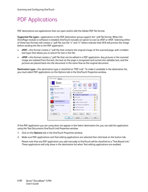 Page 88Scanning and Configuring OneTouch
Xerox
® DocuMate® 4799
User’s Guide 6-80
PDF Applications
PDF destinations are applications that can open and/or edit the Adobe PDF file format. 
Supported file types—applications in the PDF destination group support the *.pdf file format. When the 
OmniPage module or software is installed, OneTouch includes an option to scan as sPDF or nPDF. Selecting either 
of these two formats still creates a *.pdf file, but the “s” and “n” letters indicate that OCR will process the...