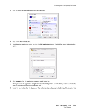 Page 89Scanning and Configuring OneTouch
Xerox
® DocuMate® 4799
User’s Guide6-81 3. Click on one of the default text editors such as WordPad.
4. Click on the Properties button.
5. To add another application to the list, click the Add application button. The Add Text Based Link dialog box 
opens.
6. Click Browse to find the application you want to add to the list.
When you select the application using the Browse button, Steps 1 and 2 on the dialog box are automatically 
filled in, and the application icon...