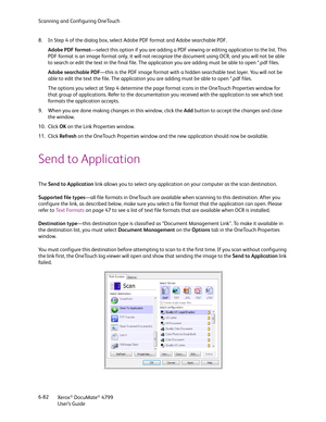 Page 90Scanning and Configuring OneTouch
Xerox
® DocuMate® 4799
User’s Guide 6-82 8. In Step 4 of the dialog box, select Adobe PDF format and Adobe searchable PDF. 
Adobe PDF format—select this option if you are adding a PDF viewing or editing application to the list. This 
PDF format is an image format only, it will not recognize the document using OCR, and you will not be able 
to search or edit the text in the final file. The application you are adding must be able to open *.pdf files.
Adobe searchable...