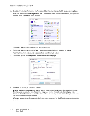 Page 96Scanning and Configuring OneTouch
Xerox
® DocuMate® 4799
User’s Guide 6-88 2. Select the Destination Application, File Format, and Scan Configuration applicable to your scanning batch.
Make sure the option Create single image files is not selected. If this option is selected, the job separation 
fe a t ure s  o n  t h e  Options tab will be disabled.
3. Click on the Options tab in the OneTouch Properties window.
4. Click on the down arrow next to the Select Button list to select the button you want to...