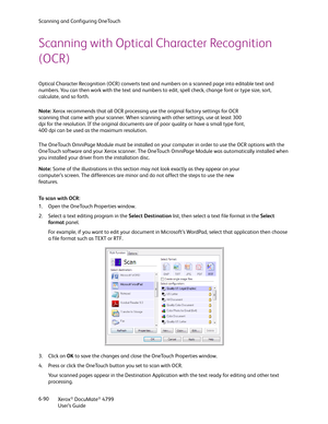 Page 98Scanning and Configuring OneTouch
Xerox
® DocuMate® 4799
User’s Guide 6-90
Scanning with Optical Character Recognition 
(OCR)
Optical Character Recognition (OCR) converts text and numbers on a scanned page into editable text and 
numbers. You can then work with the text and numbers to edit, spell check, change font or type size, sort, 
calculate, and so forth.
The OneTouch OmniPage Module must be installed on your computer in order to use the OCR options with the 
OneTouch software and your Xerox...