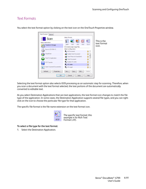 Page 99Scanning and Configuring OneTouch
Xerox
® DocuMate® 4799
User’s Guide6-91
Text Formats
You select the text format option by clicking on the text icon on the OneTouch Properties window. 
Selecting the text format option also selects OCR processing as an automatic step for scanning. Therefore, when 
you scan a document with the text format selected, the text portions of the document are automatically 
converted to editable text.
As you select Destination Applications that are text applications, the text...