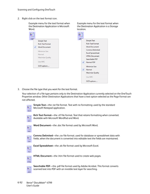 Page 100Scanning and Configuring OneTouch
Xerox
® DocuMate® 4799
User’s Guide 6-92 2. Right-click on the text format icon. 
3. Choose the file type that you want for the text format.
Your selection of a file type pertains only to the Destination Application currently selected on the OneTouch 
Properties window. Other Destination Applications that have a text option selected as the Page Format are 
not affected.Example menu for the text format when 
the Destination Application is Microsoft 
Word.Example menu for...