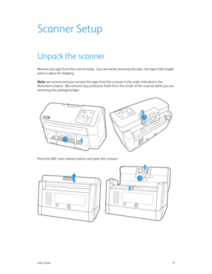 Page 15User Guide7
Scanner Setup
Unpack the scanner
Remove any tape from the scanner body.  Use care while removing the tape, the tape holds fragile 
parts in place for shipping.
Note: we recommend you remove the tape from the scanner in the order indicated in the 
illustrations below.  Also remove any protective foam from the inside of the scanner while you are 
removing the packaging tape.
Press the ADF cover release button and open the scanner.
2
1
3 