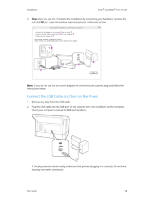 Page 23Installation Xerox® DocuMate® 5445 / 5460
User Guide15
4.Stop when you see the “Complete the installation by connecting your hardware” window. Do 
not click OK yet. Leave the window open and proceed to the next section.
Note: If you do not see this on-screen diagram for connecting the scanner, stop and follow the 
instructions below.
Connect the USB Cable and Turn on the Power
1. Remove any tape from the USB cable.
2. Plug the USB cable into the USB port on the scanner then into a USB port on the...