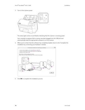 Page 24Xerox® DocuMate® 5445 / 5460 Installation
16User Guide
3. Turn on the scanner power.
The status light comes on and flashes indicating that the scanner is receiving power.
Your computer recognizes that a scanner has been plugged into the USB port and 
automatically loads the appropriate software to run the scanner. 
4. When you’re certain that the software has completely loaded, return to the “Complete the 
installation by connecting your hardware” window. 
5. Click OK to complete the installation process. 