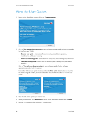 Page 28Xerox® DocuMate® 5445 / 5460 Installation
20User Guide
View the User Guides
1. Return to the disc’s Main menu and click on View user guides.
2. Click on View scanner documentation to access the scanner user guide and scanning guides 
for OneTouch and TWAIN.
–Scanner user guide—Instructions for scanner setup, installation, operation, 
maintenance, safety, and warranty
–OneTouch scanning guide—Instructions for configuring and scanning using OneTouch
–TWAIN scanning guide—Instructions for accessing and...