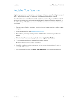 Page 29Installation Xerox® DocuMate® 5445 / 5460
User Guide21
Register Your Scanner
Registering your scanner is important as it provides you with access to our free telephone support 
service. Registration also gives you free access to software updates for your scanner. 
You will need an active network connection to register your scanner. If you do not have network 
access you can contact our customer service department to register the scanner. Please refer to 
the Technical Support Card, that you received with...
