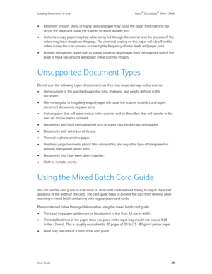 Page 33Loading Documents to Scan Xerox® DocuMate® 5445 / 5460
User Guide25
• Extremely smooth, shiny, or highly textured paper may cause the paper feed rollers to slip 
across the page and cause the scanner to report a paper jam.
• Carbonless copy paper may tear while being fed through the scanner and the pressure of the 
rollers may leave streaks on the page. The chemical coating on this paper will rub off on the 
rollers during the scan process, increasing the frequency of miss-feeds and paper jams.
•...
