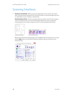 Page 38Xerox® DocuMate® 5445 / 5460 Loading Documents to Scan
30User Guide
Scanning Interfaces
•OneTouch Control Panel—When you press the Start button on the scanner, the scanner 
starts scanning using the settings for the current LED number. The scanned image is then sent 
to a destination on your computer or network drive. 
OneTouch Button Panel—Use this scan option when you want to scan from the computer 
screen. Scanning from the on-screen OneTouch Button Panel is the same as selecting a 
scanning option on...