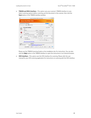 Page 39Loading Documents to Scan Xerox® DocuMate® 5445 / 5460
User Guide31
•TWAIN and WIA Interface—This option uses your scanner’s TWAIN interface to scan. 
Select scanning options before scanning, put the document in the scanner, then click the 
Scan button in the TWAIN interface window. 
Please see the TWAIN Scanning Guide on the installation disc for instructions. You can also 
click the Help button in the TWAIN interface to open the instructions in an Internet browser.
•ISIS Interface—This option uses the...