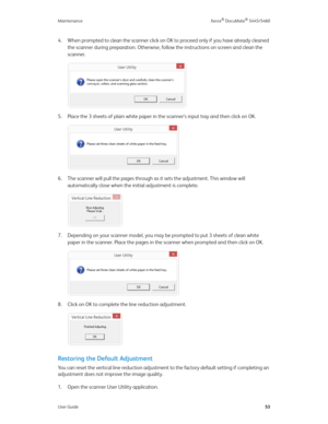 Page 61Maintenance Xerox® DocuMate® 5445/5460
User Guide53
4. When prompted to clean the scanner click on OK to proceed only if you have already cleaned 
the scanner during preparation. Otherwise, follow the instructions on screen and clean the 
scanner.
5. Place the 3 sheets of plain white paper in the scanner’s input tray and then click on OK. 
6. The scanner will pull the pages through as it sets the adjustment. This window will 
automatically close when the initial adjustment is complete.
7. Depending on...