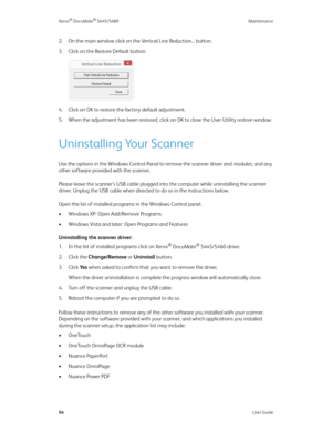 Page 62Xerox® DocuMate® 5445/5460 Maintenance
54User Guide
2. On the main window click on the Vertical Line Reduction... button.
3. Click on the Restore Default button.
4. Click on OK to restore the factory default adjustment.
5. When the adjustment has been restored, click on OK to close the User Utility restore window.
Uninstalling Your Scanner
Use the options in the Windows Control Panel to remove the scanner driver and modules, and any 
other software provided with the scanner.
Please leave the scanner’s...