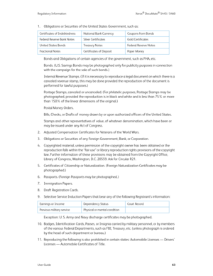 Page 71Regulatory Information Xerox® DocuMate® 5445 / 5460
User Guide63
1. Obligations or Securities of the United States Government, such as:
Bonds and Obligations of certain agencies of the government, such as FHA, etc.
Bonds. (U.S. Savings Bonds may be photographed only for publicity purposes in connection 
with the campaign for the sale of such bonds.)
Internal Revenue Stamps. (If it is necessary to reproduce a legal document on which there is a 
canceled revenue stamp, this may be done provided the...