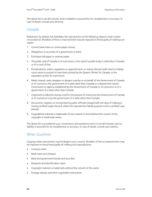 Page 72Xerox® DocuMate® 5445 / 5460 Regulatory Information
64User Guide
The above list is not all inclusive, and no liability is assumed for its completeness or accuracy. In 
case of doubt, consult your attorney.
Canada
Parliament, by statute, has forbidden the reproduction of the following subjects under certain 
circumstances. Penalties of fines or imprisonment may be imposed on those guilty of making such 
copies.
1. Current bank notes or current paper money.
2. Obligations or securities of a government or...