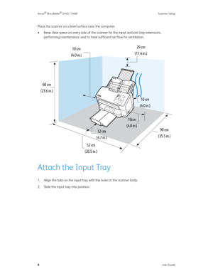 Page 16Xerox® DocuMate® 5445 / 5460 Scanner Setup
8User Guide
Place the scanner on a level surface near the computer.
• Keep clear space on every side of the scanner for the input and exit tray extensions, 
performing maintenance, and to have sufficient air flow fo r  ve n t i la t io n .
Attach the Input Tray
1. Align the tabs on the input tray with the holes in the scanner body.
2. Slide the input tray into position. 