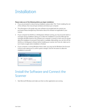 Page 19User Guide11
Installation
Please make sure of the following before you begin installation:
• If you are prompted to reboot during installation, please select “No”. Finish installing the rest 
of the software, then close all open windows and reboot your computer. 
• The information in this guide may cover software not provided with the scanner you 
purchased. Please disregard any information about the software not applicable to your 
scanner.
• If your computer has AntiVirus or AntiSpyware software...