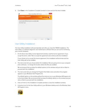 Page 25Installation Xerox® DocuMate® 5445 / 5460
User Guide17
6. Click Close on the Installation Complete window to close and exit the driver installer. 
User Utility Installation
The User Utility installation will automatically start after you close the TWAIN installation. The 
User Utility is a software diagnostic and maintenance software that you can use for monitoring 
your scanner hardware.
1. On the Xerox User Utility License Agreement window, read the license agreement. If you 
accept the terms, select...