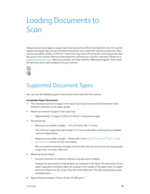 Page 31User Guide23
Loading Documents to 
Scan
Always remove any staples or paper clips from documents before inserting them into the scanner. 
Staples and paper clips can jam the feed mechanism and scratch the internal components. Also 
remove any labels, stickers, or Post-It™ notes that may come off during the scanning process and 
get stuck in the scanner. Misuse as described here will void your scanner’s warranty. Please go to 
www.xeroxscanners.com
, select your product, and then click the “Warranty...