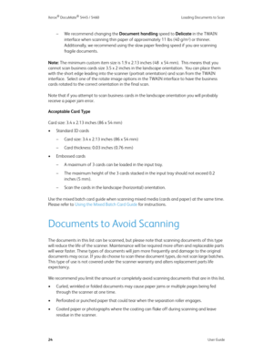 Page 32Xerox® DocuMate® 5445 / 5460 Loading Documents to Scan
24User Guide
– We recommend changing the Document handling speed to Delicate in the TWAIN 
interface when scanning thin paper of approximately 11 lbs (40 g/m
2) or thinner.  
Additionally, we recommend using the slow paper feeding speed if you are scanning 
fragile documents.
Note: The minimum custom item size is 1.9 x 2.13 inches (48  x 54 mm).  This means that you 
cannot scan business cards size 3.5 x 2 inches in the landscape orientation.  You...