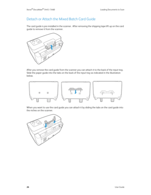 Page 34Xerox® DocuMate® 5445 / 5460 Loading Documents to Scan
26User Guide
Detach or Attach the Mixed Batch Card Guide
The card guide is pre-installed in the scanner.  After removing the shipping tape lift up on the card 
guide to remove it from the scanner.
After you remove the card guide from the scanner you can attach it to the back of the input tray.  
Slide the paper guide into the tabs on the back of the input tray as indicated in the illustration 
below.
When you want to use the card guide you can attach...