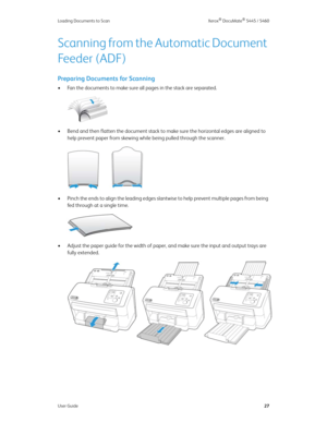 Page 35Loading Documents to Scan Xerox® DocuMate® 5445 / 5460
User Guide27
Scanning from the Automatic Document 
Feeder (ADF)
Preparing Documents for Scanning
• Fan the documents to make sure all pages in the stack are separated.
• Bend and then flatten the document stack to make sure the horizontal edges are aligned to 
help prevent paper from skewing while being pulled through the scanner.
• Pinch the ends to align the leading edges slantwise to help prevent multiple pages from being 
fed through at a single...