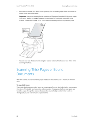 Page 36Xerox® DocuMate® 5445 / 5460 Loading Documents to Scan
28User Guide
•Place the documents fa c e  d o w n in the input tray. Set the leading edge of the documents as 
shown in the illustration below.
Important: the paper capacity for the input tray is 75 pages of standard 20 lb printer paper. 
You cannot place a full stack of pages in the scanner if the card guide is installed in the 
scanner. Please refer to page26 for instructions on removing and storing the card guide.
• You can now scan the documents...