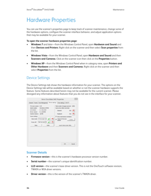 Page 42Xerox® DocuMate® 5445/5460 Maintenance
34User Guide
Hardware Properties
You can use the scanner’s properties page to keep track of scanner maintenance, change some of 
the hardware options, configure the scanner interface behavior, and adjust application options 
that may be available for your scanner.
To open the scanner hardware properties page:
•Windows 7 and later—from the Windows Control Panel, open Hardware and Sound and 
then Devices and Printers. Right-click on the scanner and then select Scan...