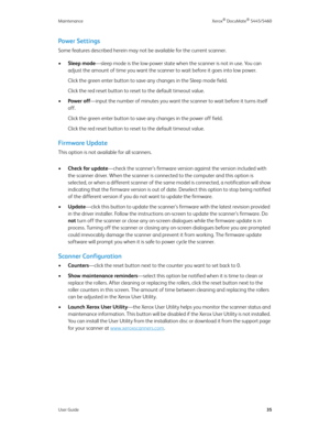 Page 43Maintenance Xerox® DocuMate® 5445/5460
User Guide35
Power Settings
Some features described herein may not be available for the current scanner. 
•Sleep mode—sleep mode is the low-power state when the scanner is not in use. You can 
adjust the amount of time you want the scanner to wait before it goes into low power. 
Click the green enter button to save any changes in the Sleep mode field.
Click the red reset button to reset to the default timeout value.
•Power off—input the number of minutes you want...