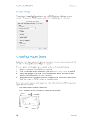 Page 44Xerox® DocuMate® 5445/5460 Maintenance
36User Guide
Driver Settings
The options in this panel are for configuring how the TWAIN interface will behave in some 
scenarios. Please see the TWAIN scanning guide on the installation disc for instructions. 
Clearing Paper Jams
Depending on the paper type, scanning results may be poor even when you scan documents that 
are in the list of acceptable document types on page 23.
If you are getting consistent paper jams or double feed errors please try the following:...