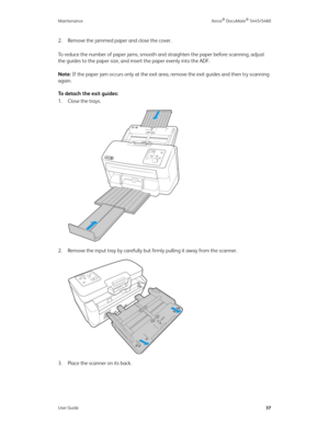 Page 45Maintenance Xerox® DocuMate® 5445/5460
User Guide37
2. Remove the jammed paper and close the cover.
To reduce the number of paper jams, smooth and straighten the paper before scanning, adjust 
the guides to the paper size, and insert the paper evenly into the ADF.
Note: If the paper jam occurs only at the exit area, remove the exit guides and then try scanning 
again.
To detach the exit guides:
1. Close the trays. 
2. Remove the input tray by carefully but firmly pulling it away from the scanner.
3....