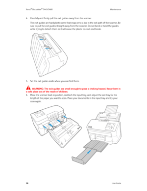 Page 46Xerox® DocuMate® 5445/5460 Maintenance
38User Guide
4. Carefully and firmly pull the exit guides away from the scanner.
The exit guides are hard plastic arms that snap on to a bar in the exit path of the scanner. Be 
sure to pull the exit guides straight away from the scanner. Do not bend or twist the guides 
while trying to detach them as it will cause the plastic to crack and break.
5. Set the exit guides aside where you can find them. 
T
WARNING: The exit guides are small enough to pose a choking...