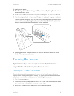 Page 47Maintenance Xerox® DocuMate® 5445/5460
User Guide39
To attach the exit guides:
1. Close the trays. Remove the input tray by carefully but firmly pulling it away from the scanner. 
Place the scanner on its back.
2. Locate notches in the underside of the exit path where the guides are going to be attached.
3. Align the exit guide clips to the bar and push firmly on the guides until they snap onto the bar.
The exit guides are hard plastic arms that snap on to a bar in the exit path of the scanner. Be 
sure...