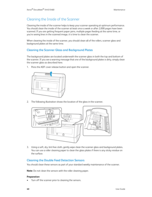 Page 48Xerox® DocuMate® 5445/5460 Maintenance
40User Guide
Cleaning the Inside of the Scanner
Cleaning the inside of the scanner helps to keep your scanner operating at optimum performance. 
You should clean the inside of the scanner at least once a week or after 2,000 pages have been 
scanned. If you are getting frequent paper jams, multiple pages feeding at the same time, or 
you’re seeing lines in the scanned image, it is time to clean the scanner.
When cleaning the inside of the scanner, you should clean...